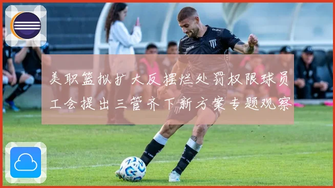 美职篮拟扩大反摆烂处罚权限球员工会提出三管齐下新方案专题观察