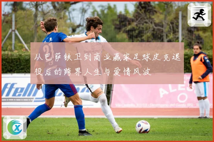 从巴萨铁卫到商业赢家足球皮克退役后的跨界人生与爱情风波