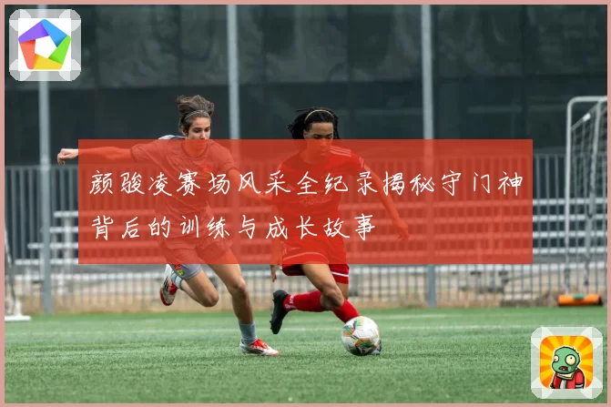 颜骏凌赛场风采全纪录揭秘守门神背后的训练与成长故事