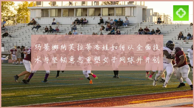 玛蒂娜纳芙拉蒂洛娃如何以全面技术与坚韧意志重塑女子网球并开创传奇新时代