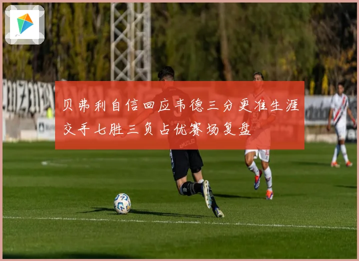 贝弗利自信回应韦德三分更准生涯交手七胜三负占优赛场复盘