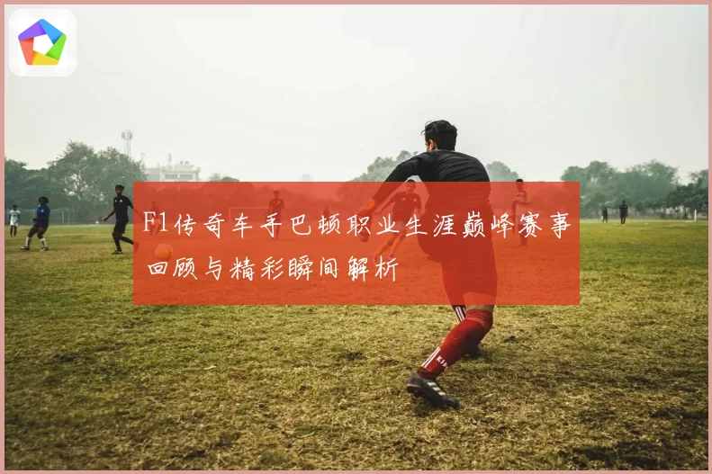 F1传奇车手巴顿职业生涯巅峰赛事回顾与精彩瞬间解析