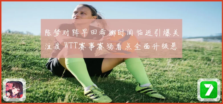 陈梦对阵早田希娜时间临近引爆关注度 WTT赛事赛场看点全面升级悬念拉满
