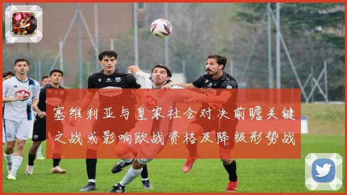 塞维利亚与皇家社会对决前瞻关键之战或影响欧战资格及降级形势战术观察