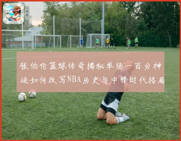 张伯伦篮球传奇揭秘单场一百分神迹如何改写NBA历史与中锋时代格局