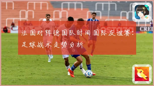 法国对阵德国队时间国际友谊赛：足球战术走势分析