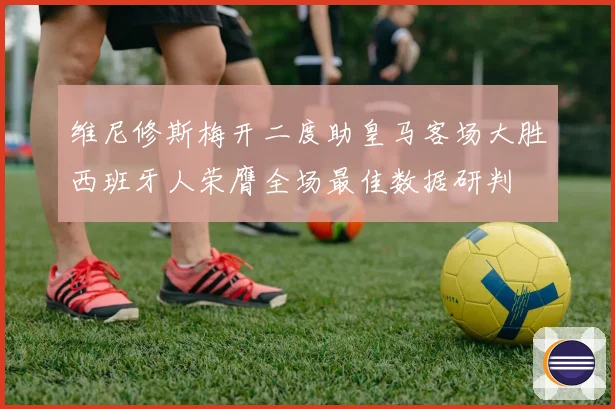 维尼修斯梅开二度助皇马客场大胜西班牙人荣膺全场最佳数据研判