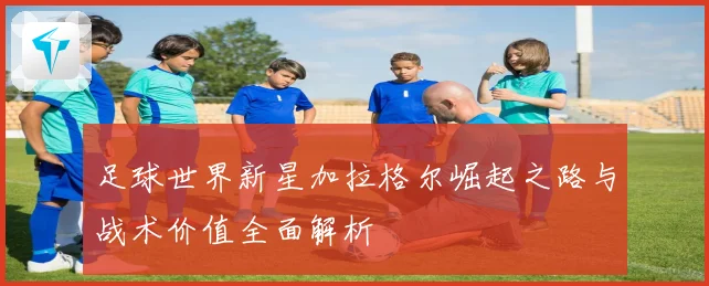 足球世界新星加拉格尔崛起之路与战术价值全面解析