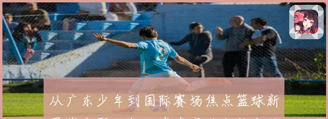 从广东少年到国际赛场焦点篮球新星崔永熙如何一步步突破成长之路
