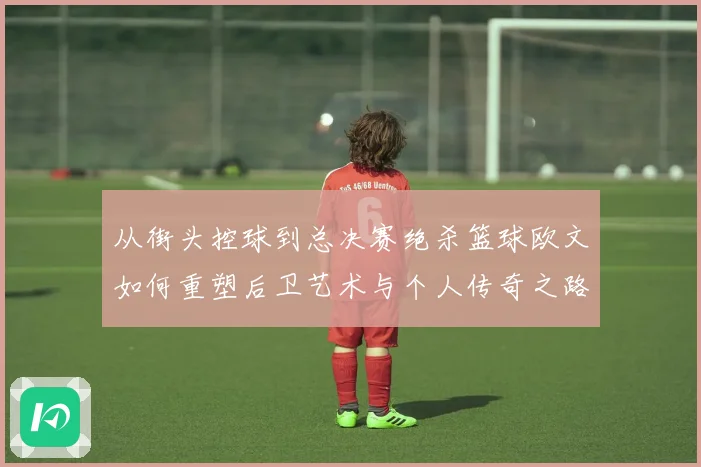 从街头控球到总决赛绝杀篮球欧文如何重塑后卫艺术与个人传奇之路