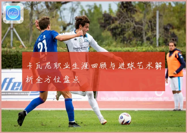 卡瓦尼职业生涯回顾与进球艺术解析全方位盘点