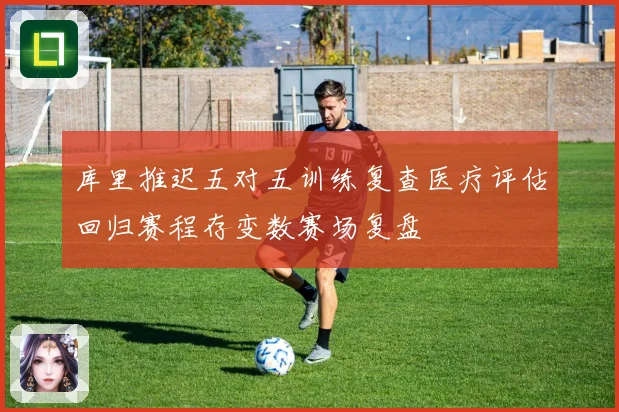 库里推迟五对五训练复查医疗评估回归赛程存变数赛场复盘