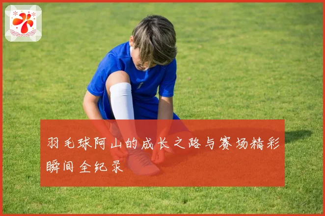 羽毛球阿山的成长之路与赛场精彩瞬间全纪录