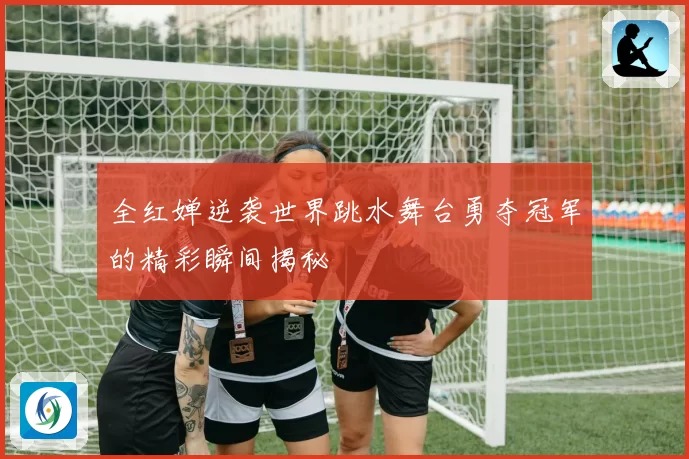 全红婵逆袭世界跳水舞台勇夺冠军的精彩瞬间揭秘