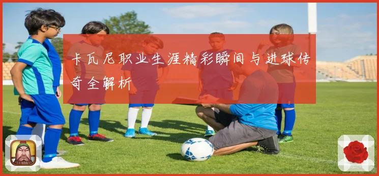 卡瓦尼职业生涯精彩瞬间与进球传奇全解析
