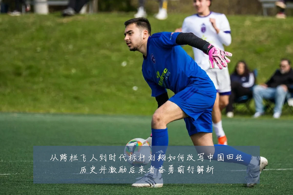 从跨栏飞人到时代标杆刘翔如何改写中国田径历史并激励后来者奋勇前行解析